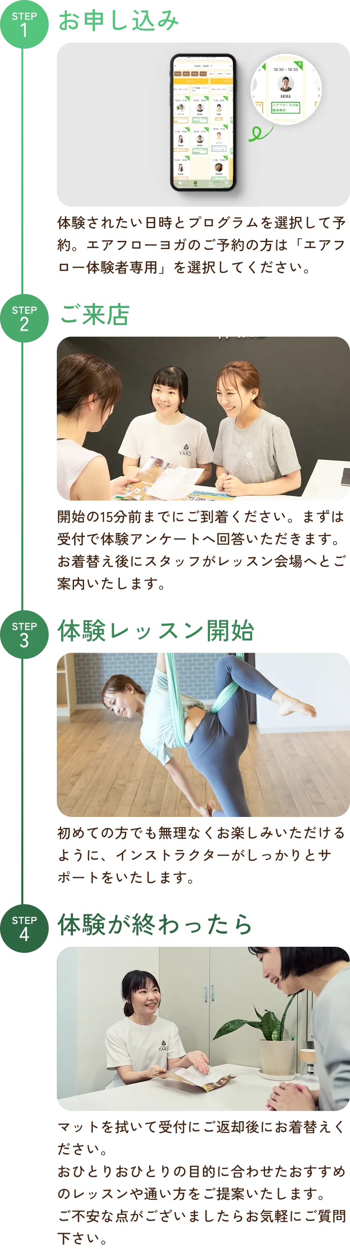 STEP1お申し込み 体験されたい日時とプログラムを選択して予約。エアフローヨガのご予約の方は「エアフロー体験者専用」を選択してください。 STEP2ご来店開始の15分前までにご到着ください。まずは受付で体験アンケートへ回答いただきます。お着替え後にスタッフがレッスン会場へとご案内いたします。 STEP3体験レッスン開始初めての方でも無理なくお楽しみいただけるように、インストラクターがしっかりとサポートをいたします。 STEP4体験が終わったらマットを拭いて受付にご返却後にお着替えください。おひとりおひとりの目的に合わせたおすすめのレッスンや通い方をご提案いたします。ご不安な点がございましたらお気軽にご質問下さい。