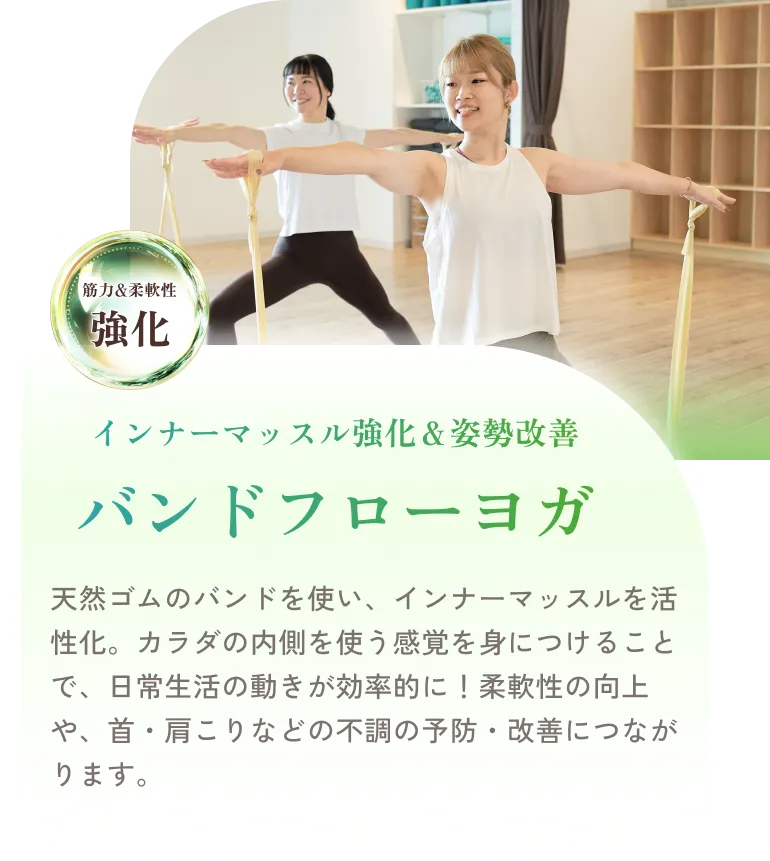 インナーマッスル強化＆姿勢改善 バンドフローヨガ 天然ゴムのバンドを使い、インナーマッスルを活性化。カラダの内側を使う感覚を身につけることで、日常生活の動きが効率的に！柔軟性の向上や、首・肩こりなどの不調の予防・改善につながります。